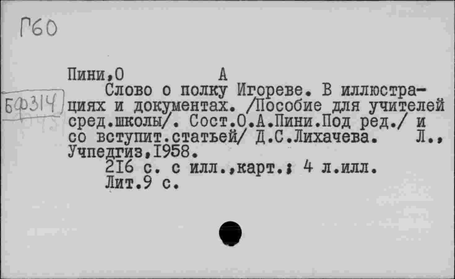 ﻿Рб о
Пини,0
А
- . Слово о полку Игорево. В иллюстра-БФЗН днях и документах. /Пособие для учителей сред.школы/. Сост.О.А.Пини.Под ред./ и со вступит.статьей/ Д.С.Лихачева.	Л.,
Учпедгиз,1958.
216 с. с илл.,карт.» 4 л.илл.
Лит.9 с.